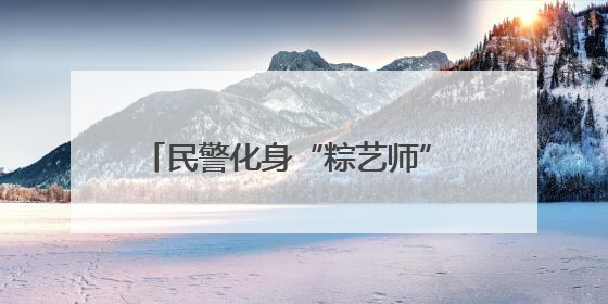 民警化身“粽艺师” 共绘平安“同心圆”